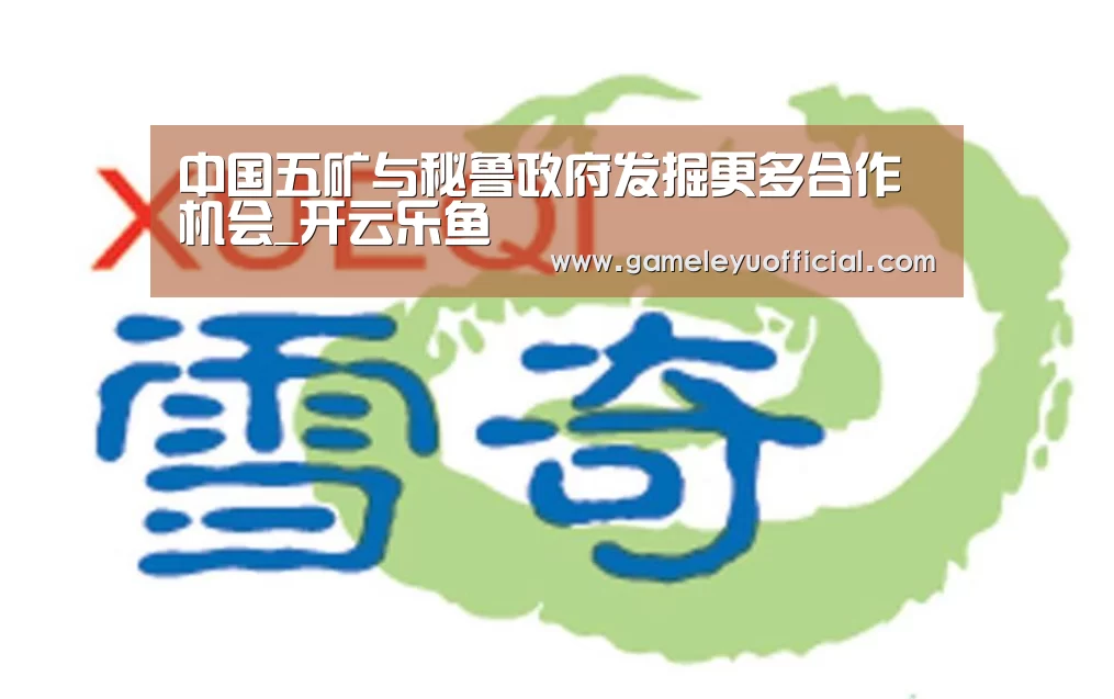 中国五矿与秘鲁政府发掘更多合作机会_开云乐鱼(图2)